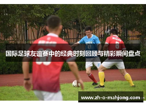 国际足球友谊赛中的经典时刻回顾与精彩瞬间盘点 国际足球友谊赛中的经典时刻回顾与精彩瞬间盘点