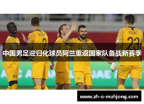 中国男足迎归化球员阿兰重返国家队备战新赛季 中国男足迎归化球员阿兰重返国家队备战新赛季