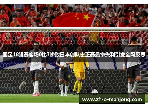 国足18强赛客场0比7惨败日本创队史正赛最惨失利引发全网反思 国足18强赛客场0比7惨败日本创队史正赛最惨失利引发全网反思