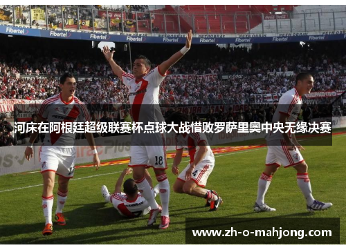 河床在阿根廷超级联赛杯点球大战惜败罗萨里奥中央无缘决赛 河床在阿根廷超级联赛杯点球大战惜败罗萨里奥中央无缘决赛