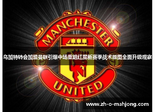 乌加特转会加盟曼联引爆中场重组红魔新赛季战术版图全面升级观察