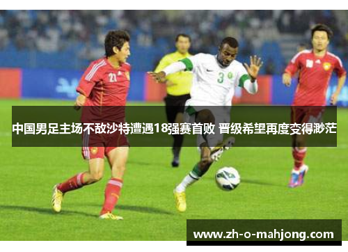 中国男足主场不敌沙特遭遇18强赛首败 晋级希望再度变得渺茫 中国男足主场不敌沙特遭遇18强赛首败 晋级希望再度变得渺茫