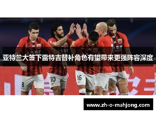 亚特兰大签下雷特吉替补角色有望带来更强阵容深度