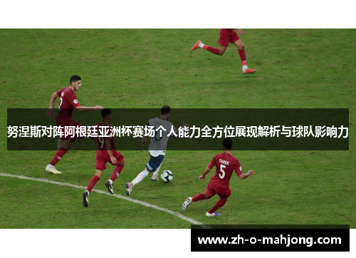 努涅斯对阵阿根廷亚洲杯赛场个人能力全方位展现解析与球队影响力