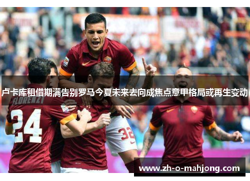 卢卡库租借期满告别罗马今夏未来去向成焦点意甲格局或再生变动