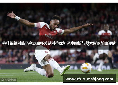 拉什福德对阵马竞欧联杯关键对位优势深度解析与战术影响前瞻评估