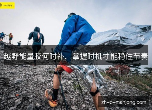 越野能量胶何时补,掌握时机才能稳住节奏 越野能量胶何时补,掌握时机才能稳住节奏